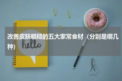 改善皮肤粗糙的五大家常食材（分别是哪几种）