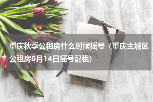 重庆秋季公租房什么时候摇号（重庆主城区公租房6月14日摇号配租）