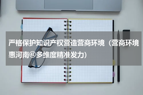 严格保护知识产权营造营商环境（营商环境惠河南㊶多维度精准发力）