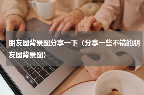 朋友圈背景图分享一下（分享一些不错的朋友圈背景图）