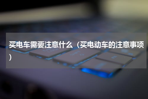 买电车需要注意什么（买电动车的注意事项）