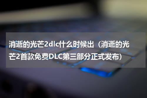 消逝的光芒2dlc什么时候出（消逝的光芒2首款免费DLC第三部分正式发布）
