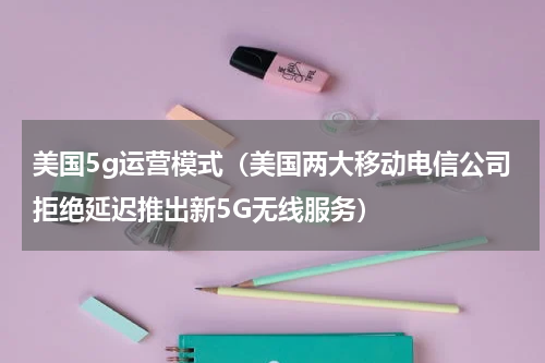 美国5g运营模式（美国两大移动电信公司拒绝延迟推出新5G无线服务）