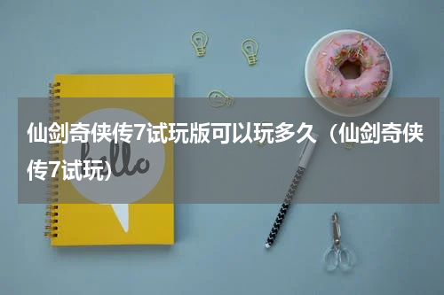 仙剑奇侠传7试玩版可以玩多久（仙剑奇侠传7试玩）