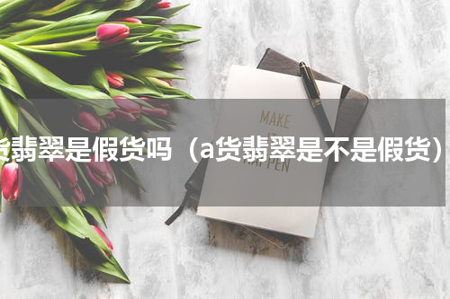 a货翡翠是假货吗（a货翡翠是不是假货）