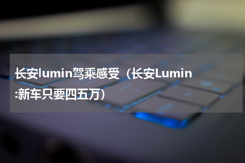 长安lumin驾乘感受（长安Lumin:新车只要四五万）