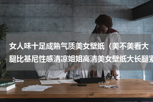 女人味十足成熟气质美女壁纸（美不美看大腿比基尼性感清凉姐姐高清美女壁纸大长腿紧身丰臀风韵）