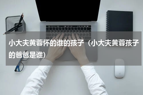 小大夫黄蓉怀的谁的孩子（小大夫黄蓉孩子的爸爸是谁）