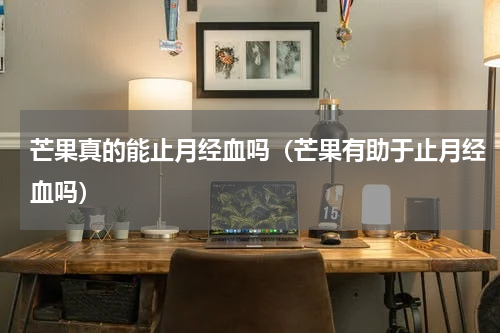 芒果真的能止月经血吗（芒果有助于止月经血吗）