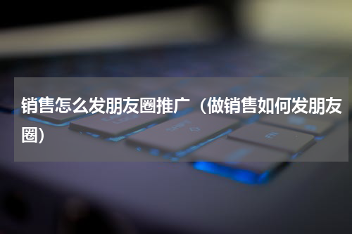 销售怎么发朋友圈推广（做销售如何发朋友圈）