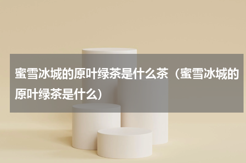 蜜雪冰城的原叶绿茶是什么茶（蜜雪冰城的原叶绿茶是什么）