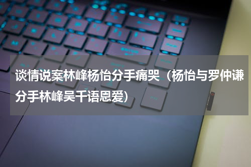 谈情说案林峰杨怡分手痛哭（杨怡与罗仲谦分手林峰吴千语恩爱）