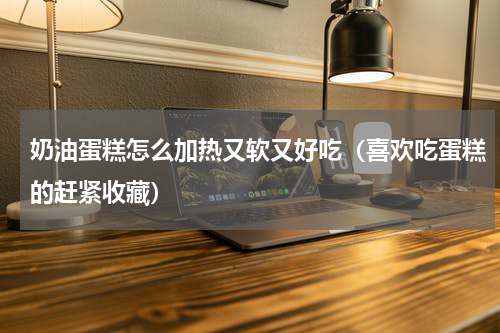 奶油蛋糕怎么加热又软又好吃（喜欢吃蛋糕的赶紧收藏）