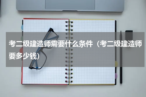 考二级建造师需要什么条件（考二级建造师要多少钱）