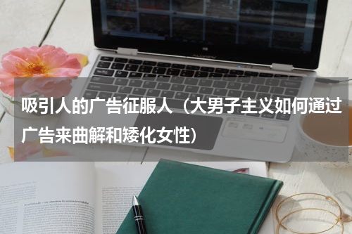 吸引人的广告征服人（大男子主义如何通过广告来曲解和矮化女性）
