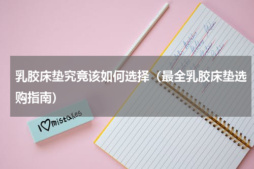 乳胶床垫究竟该如何选择（最全乳胶床垫选购指南）