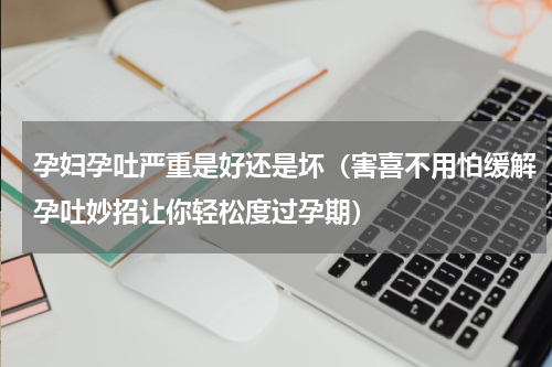 孕妇孕吐严重是好还是坏（害喜不用怕缓解孕吐妙招让你轻松度过孕期）
