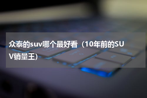众泰的suv哪个最好看（10年前的SUV销量王）