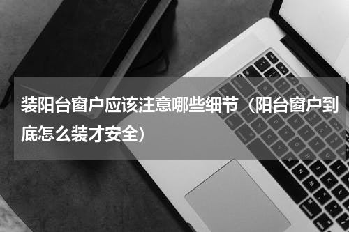 装阳台窗户应该注意哪些细节（阳台窗户到底怎么装才安全）