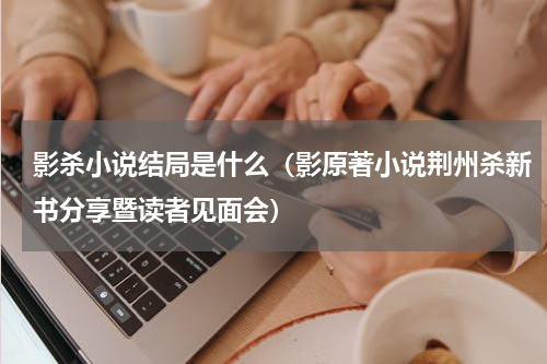 影杀小说结局是什么（影原著小说荆州杀新书分享暨读者见面会）