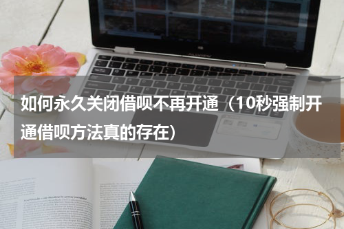 如何永久关闭借呗不再开通（10秒强制开通借呗方法真的存在）