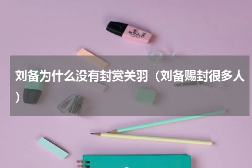 刘备为什么没有封赏关羽（刘备赐封很多人）