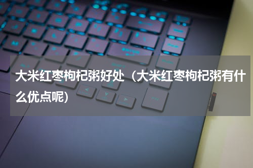 大米红枣枸杞粥好处（大米红枣枸杞粥有什么优点呢）