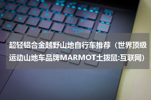 超轻铝合金越野山地自行车推荐（世界顶级运动山地车品牌MARMOT土拨鼠:互联网）
