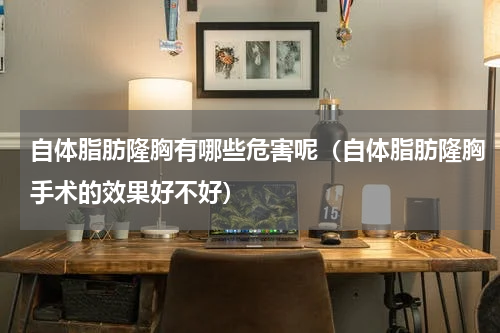 自体脂肪隆胸有哪些危害呢（自体脂肪隆胸手术的效果好不好）