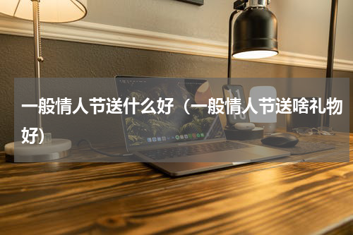 一般情人节送什么好（一般情人节送啥礼物好）