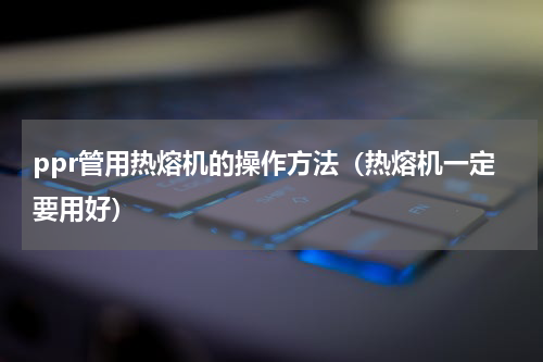 ppr管用热熔机的操作方法（热熔机一定要用好）
