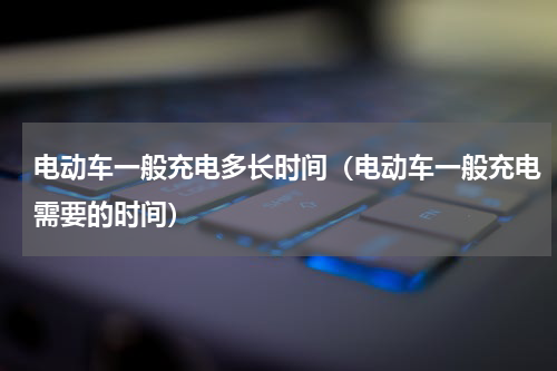 电动车一般充电多长时间（电动车一般充电需要的时间）