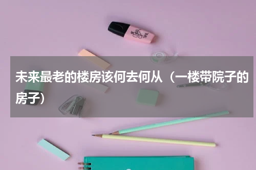 未来最老的楼房该何去何从（一楼带院子的房子）