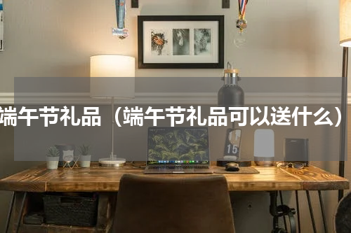 端午节礼品（端午节礼品可以送什么）