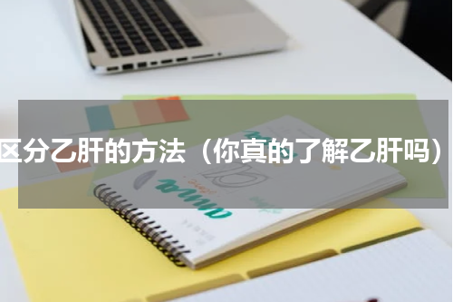 区分乙肝的方法（你真的了解乙肝吗）
