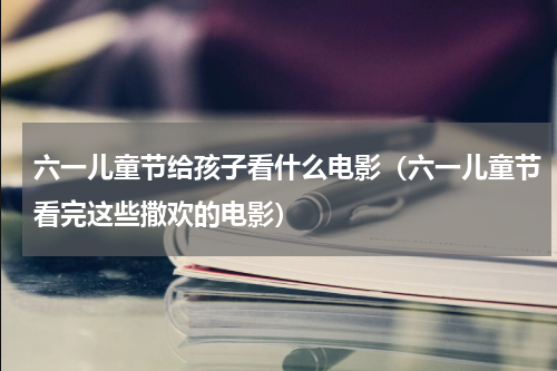 六一儿童节给孩子看什么电影（六一儿童节看完这些撒欢的电影）