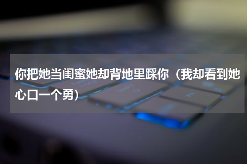 你把她当闺蜜她却背地里踩你（我却看到她心口一个勇）