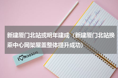 新建厦门北站或明年建成（新建厦门北站换乘中心网架屋盖整体提升成功）