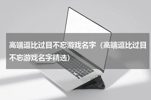 高端逗比过目不忘游戏名字（高端逗比过目不忘游戏名字精选）