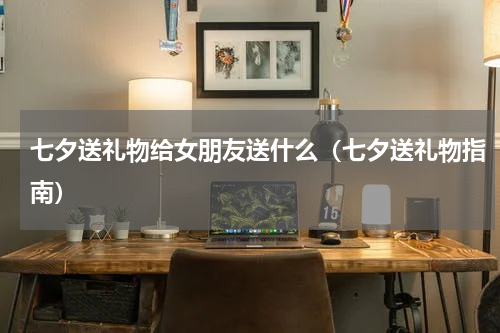 七夕送礼物给女朋友送什么（七夕送礼物指南）
