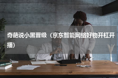 奇葩说小黑晋级（京东智能网络好物开杠开播）