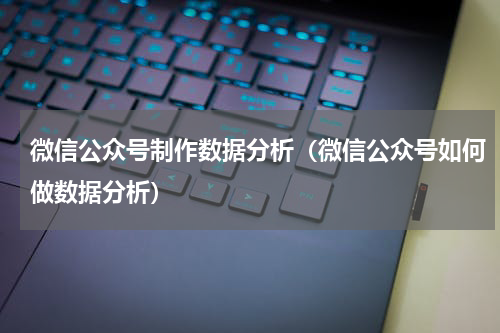 微信公众号制作数据分析（微信公众号如何做数据分析）