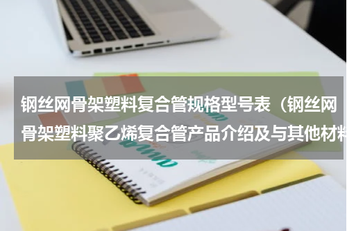 钢丝网骨架塑料复合管规格型号表（钢丝网骨架塑料聚乙烯复合管产品介绍及与其他材料的优势比较）