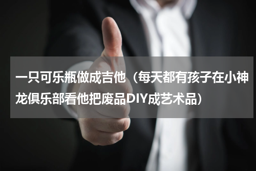 一只可乐瓶做成吉他（每天都有孩子在小神龙俱乐部看他把废品DIY成艺术品）