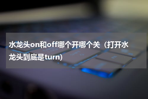 水龙头on和off哪个开哪个关（打开水龙头到底是turn）