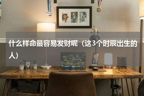 什么样命最容易发财呢（这3个时辰出生的人）
