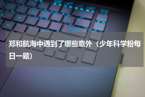 郑和航海中遇到了哪些意外（少年科学粉每日一题）