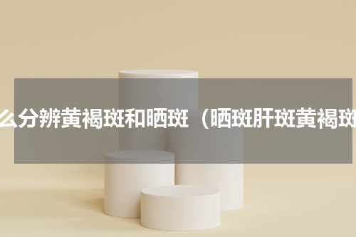 怎么分辨黄褐斑和晒斑（晒斑肝斑黄褐斑）