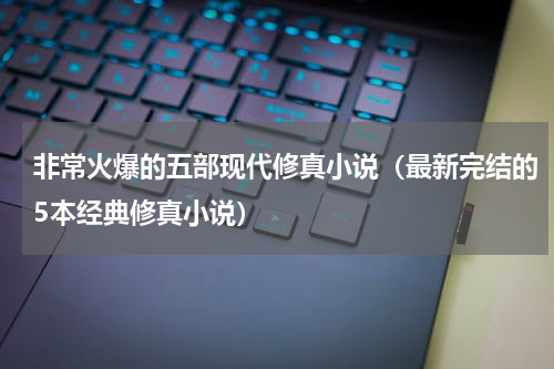 非常火爆的五部现代修真小说（最新完结的5本经典修真小说）