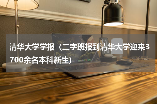 清华大学学报（二字班报到清华大学迎来3700余名本科新生）